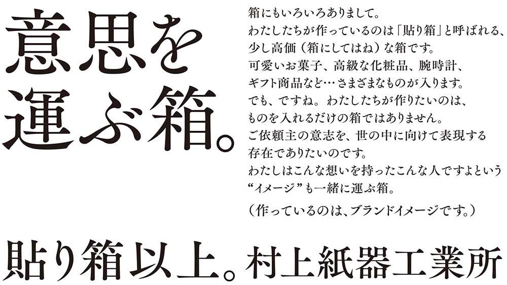 意思を運ぶ箱。箱にもいろいろありまして。わたしたちが作っているのは「貼り箱」と呼ばれる、少し高価（箱にしてはね）な箱です。可愛いお菓子、高級な化粧品、腕時計、ギフト商品など…さまざまなものが入ります。でも、ですね。わたしたちが作りたいのは、ものを入れるだけの箱ではありません。ご依頼主の意志を、世の中に向けて表現する存在でありたいのです。わたしはこんな想いを持ったこんな人ですよという“イメージ”も一緒に運ぶ箱。（作っているのは、ブランドイメージです。）貼り箱以上。村上紙器工業所