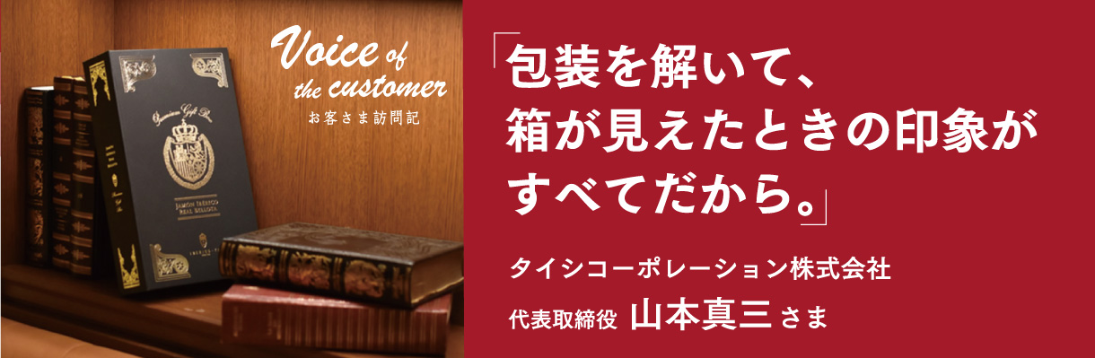 「包装を解いて、箱が見えたときの印象がすべてだから。」 -  代表取締役 山本真三さま